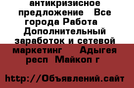 антикризисное предложение - Все города Работа » Дополнительный заработок и сетевой маркетинг   . Адыгея респ.,Майкоп г.